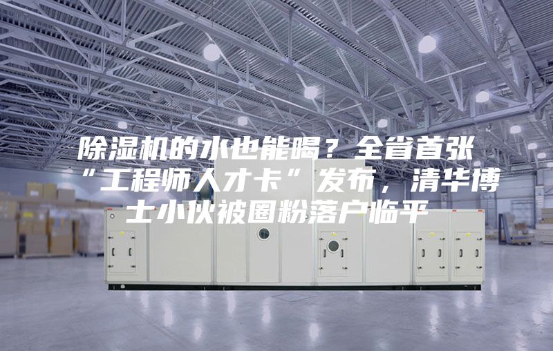 除濕機(jī)的水也能喝？全省首張“工程師人才卡”發(fā)布，清華博士小伙被圈粉落戶臨平