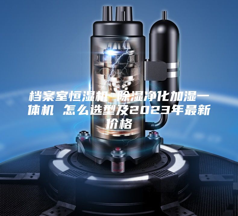檔案室恒濕機(jī) 除濕凈化加濕一體機(jī) 怎么選型及2023年最新價(jià)格