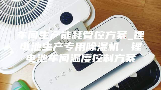 車間生產(chǎn)能耗管控方案_鋰電池生產(chǎn)專用除濕機，鋰電池車間濕度控制方案